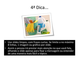 4ª Dica... Use slides limpos, com frases curtas. Se limite a no máximo 8 linhas, 1 imagem ou gráfico por slide. Assim a pessoa irá prestar mais atenção no que você fala, olhando o slide apenas para fixar a mensagem ou entender de uma maneira mais fácil o tópico. 