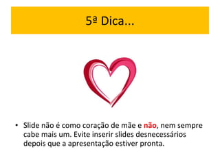 5ª Dica... Slide não é como coração de mãe e  não , nem sempre cabe mais um. Evite inserir slides desnecessários depois que a apresentação estiver pronta. 