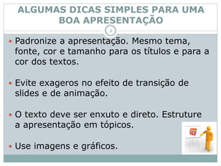 ALGUMAS DICAS SIMPLES PARA UMA
BOA APRESENTAÇÃO
 Padronize a apresentação. Mesmo tema,
fonte, cor e tamanho para os títulos e para a
cor dos textos.
 Evite exageros no efeito de transição de
slides e de animação.
 O texto deve ser enxuto e direto. Estruture
a apresentação em tópicos.
 Use imagens e gráficos.
2
 