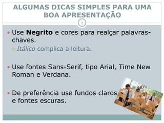  Use Negrito e cores para realçar palavras-
chaves.
 Itálico complica a leitura.
 Use fontes Sans-Serif, tipo Arial, Time New
Roman e Verdana.
 De preferência use fundos claros
e fontes escuras.
ALGUMAS DICAS SIMPLES PARA UMA
BOA APRESENTAÇÃO
3
 