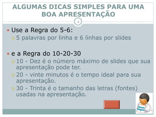  Use a Regra do 5-6:
 5 palavras por linha e 6 linhas por slides
 e a Regra do 10-20-30
 10 - Dez é o número máximo de slides que sua
apresentação pode ter.
 20 - vinte minutos é o tempo ideal para sua
apresentação.
 30 - Trinta é o tamanho das letras (fontes)
usadas na apresentação.
ALGUMAS DICAS SIMPLES PARA UMA
BOA APRESENTAÇÃO
4
 