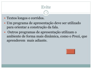 Evite
 Textos longos e corridos.
 Um programa de apresentação deve ser utilizado
para orientar a construção da fala.
 Outros programas de apresentação utilizam o
ambiente de forma mais dinâmica, como o Prezi, que
aprenderem mais adiante.
7
 