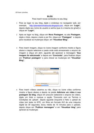 10.Fazer convites.

                                       BLOG
                     Para inserir novos conteúdos no seu blog:

 1   Para se logar no seu blog, digite o endereço no navegador web, por
     exemplo, http://planetaminhaescola.blogspot.com, clique em “Login”,
     depois digite seu nome de usuário e senha (que é a mesma do gmail) e
     clique em “Login”;

 2   Após se logar no blog, clique em Nova Postagem, na aba Postagem,
     digite o título, depois o texto e por fim, clique em “Postagem” e depois
     para visualizar as mudanças clique em “Visualizar Blog”;



 3   Para inserir imagem, clique no ícone imagem conforme mostra a figura
     abaixo e depois selecione a pasta onde está armazenado o arquivo da
     imagem e clique em abrir, aguarde até aparecer a mensagem “Sua
     imagem foi adicionada” e depois em “Concluído”, para finalizar clique
     em “Publicar postagem” e para checar as mudanças em “Visualizar
     Blog”;




 4   Para inserir vídeos caseiros ou não, clique no ícone vídeo conforme
     mostra a figura abaixo e depois na janela Adicione um vídeo à sua
     postagem de blog, clique em procurar (selecione o arquivo do vídeo),
     digite um título e marque a opção “Concordo com os Termos e
     Condições de upload”, depois aguarde enquanto é feito o upload do
     vídeo (em teste no NTE, um filme em formato AVI de uma máquina
     digital de 30 segundos, levou média de 15 minutos para o upload),
     depois clique em “Publicar mensagem” e em “Visualizar blog” para
     apreciar as mudanças:
 