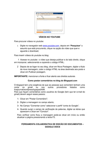 VÍDEOS NO YOUTUBE

Para procurar vídeos no youtube:

   1   Digite no navegador web www.youtube.com, depois em “Pesquisar” o
       assunto que está procurando, clique na opção de vídeo que quer e
       aguarde o download;

Para inserir vídeos do youtube no blog:

    1 Acesse no youtube o vídeo que deseja publicar e do lado direito, clique
em incorporar, selecionando e copiando o código HTML;

   2 Depois de se logar no seu blog, clicar em Nova Postagem, digitar o título
     da nova mensagem, colar o código HTML na área destinada aos posts e
     clicar em Publicar postagem.

IMPORTANTE: mencionar a fonte e ficar atento aos direitos autorais

               Como postar comentários no blog do Blogspot.com

O blogspot tem uma exigência de que as pessoas que comentem tenham uma
conta     no    gmail    ou   nos  outros   provedores  listados   como
livejournal/wordpress/typepad/AIM.
Para que façam comentários como usuários do Google (tem que ter e-mail do
gmail) devem seguir esses passos:

   1- Clicar em "Postar Comentário";
   2- Digitar a mensagem no campo aberto;
   3- No Campo “Comentar como” selecionar o perfil “conta do Google”;
   4- Quando surgir o campo de verificação de palavras, digitar as letras que
      aparecem e clicar em “Concluir”.
   Para verificar como ficou a mensagem pode-se clicar em início ou então
   atualizar a página pressionando a tecla F5.


        FERRAMENTA COLABORATIVA DE EDICÃO DE DOCUMENTOS –
                         GOOGLE DOCS
 
