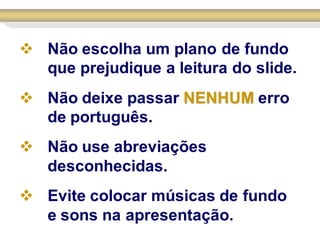  Não escolha um plano de fundo
  que prejudique a leitura do slide.
 Não deixe passar NENHUM erro
  de português.
 Não use abreviações
  desconhecidas.
 Evite colocar músicas de fundo
  e sons na apresentação.
 