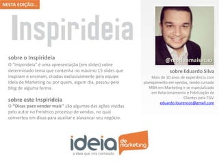 O “Inspirideia” é uma apresentação (em slides) sobre
determinado tema que contenha no máximo 15 slides que
inspiram e ensinam, criados exclusivamente pela equipe
Ideia de Marketing ou por quem, algum dia, passou pelo
blog de alguma forma.
sobre o Inspirideia
O ‘‘Dicas para vender mais’’ são algumas das ações vividas
pelo autor no frenético processo de vendas, no qual
converteu em dicas para auxiliar e alavancar seu negócio.
sobre este Inspirideia
Mais de 10 anos de experiência com
planejamento em vendas, tendo cursado
MBA em Marketing e se especializado
em Relacionamento e Fidelização de
Clientes pela FGV.
eduardo.lourencos@gmail.com
sobre Eduardo Silva
@motivomaisacao
 