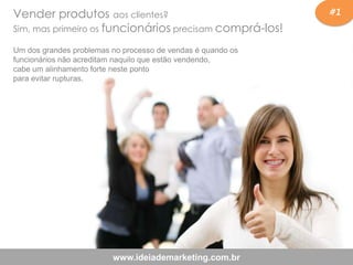 #1
www.ideiademarketing.com.br
Vender produtos aos clientes?
Sim, mas primeiro os funcionários precisam comprá-los!
Um dos grandes problemas no processo de vendas é quando os
funcionários não acreditam naquilo que estão vendendo,
cabe um alinhamento forte neste ponto
para evitar rupturas.
 