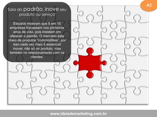 #2
www.ideiademarketing.com.br
Saia do padrão, inove seu
produto ou serviço
Estudos mostram que 8 em 10
empresas fracassam nos primeiros
anos de vida, pois insistem em
oferecer o padrão. O mercado esta
cheio de produtos “commodities”, por
isso cada vez mais é essencial
inovar, não só no produto, mas
também no relacionamento com os
clientes.
 