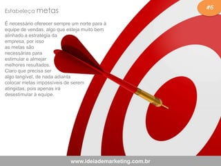 #6
www.ideiademarketing.com.br
Estabeleça metas
É necessário oferecer sempre um norte para à
equipe de vendas, algo que esteja muito bem
alinhado a estratégia da
empresa, por isso
as metas são
necessárias para
estimular e almejar
melhores resultados.
Claro que precisa ser
algo tangível, de nada adianta
colocar metas impossíveis de serem
atingidas, pois apenas irá
desestimular à equipe.
 