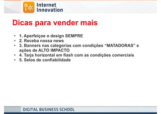 Dicas para vender mais
• 1. Aperfeiçoe o design SEMPRE
• 2. Receba nossa news
• 3. Banners nas categorias com condições “MATADORAS” e
  ações de ALTO IMPACTO
• 4. Tarja horizontal em flash com as condições comerciais
• 5. Selos de confiabilidade
 