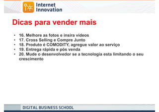 Dicas para vender mais
•   16. Melhore as fotos e insira vídeos
•   17. Cross Selling e Compre Junto
•   18. Produto é COMODITY, agregue valor ao serviço
•   19. Entrega rápida e pós venda
•   20. Mude o desenvolvedor se a tecnologia esta limitando o seu
    crescimento
 