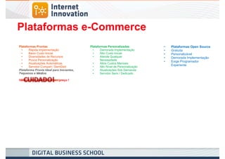 Plataformas e-Commerce
Plataformas Prontas                        Plataformas Personalizadas            •   Plataformas Open Source
  •    Rápida Implementação                  •    Demorada Implementação         •   Gratuita
  •    Baixo Custo Inicial                   •    Alto Custo Inicial             •   Personalizável
  •    Diversidades de Recursos              •    Atende Qualquer                •   Demorada Implementação
  •    Pouca Personalização                       Necessidade
                                                                                 •   Exige Programador
  •    Atualizações Automáticas              •    Altos Custos Mensais
  •    Servidor Compart / SemiDed            •    Alto Nível de Personalização
                                                                                     Experiente
Plataforma Pronta Ideal para Iniciantes,     •    Atualizações Sob Demanda
Pequenos e Médios                            •    Servidor Semi / Dedicado

 Planos Mensais (PageViews)
Não contrate plataforma por preço !
 