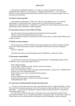 Windows XP


    No prompt de comando digite shutdown −t xx (onde xx é o tempo em segundos). Para anular o
desligamento digite: shutdown −a. Para reiniciar o computador digite shutdown −r. Caso você queira
programá−lo para desligar automaticamente após um tempo maior de uso, use programa próprio para isso
em nossa área de downloads.

50 Senha de usuário esquecida

   Na tela de Bem−Vindo pressione CTRL−ALT−DEL duas vezes seguidas e entre com a senha de
Administrador. Você pode então trocar a senha de usuário no Painel de Controle>Ferramentas
Administrativas>Gerenciamento do Computador. Se seu Windows for o Home Edition, para iniciar como
administrador execute o Windows no modo de segurança.

51 Como alterar ou trocar a letra de HD ou CD−Rom

   Painel de controle>Ferramentas Administrativas>Gerenciamento do Computador.
   Encontre na coluna da esquerda Gerenciamento de disco.
   Na coluna da direita, clique com o botão direito do mouse sobre o disco e escolha a opção Alterar letra da
unidade e caminho.

52 Elimine as pastas compactas

   Se você não quer que o Windows Explorer mostre arquivos zipados como pastas compactas, você pode
remover isso abrindo um prompt de comando (basta digitar CMD em Inicitar>Executar) e digitando o
seguinte:
   regsvr32 /u zipfldr.dll.

   Você pode voltar atrás na sua decisão digitando regsvr32 zipfldr.dll no prompt de comando.

53 Documentos compartilhados

  Se você não está em uma rede e não deseja que a pasta Documentos Compartilhados apareça em Meu
Computador, siga os seguintes passos para removê−la:

   Inicie o editor de registro.
   Na chave HKEY_CURRENT_USER  Software  Microsoft  Windows 
   CurrentVersion  Policies  Explorer 
   clique com o botão direito do mouse num espaço vazio do lado direito e selecione New > DWORD Value
   Nome do novo valor: NoSharedDocuments
   Dê dois cliques no novo valor e no campo Value data coloque 1.
   Feche o registro.
   Reinicie o Windows para que a mudança faça efeito.
   Se quiser voltar atrás, mude o valor para 0 no Value data ou apague
   NoSharedDocuments Value.

54 Como trocar a localização padrão da pasta Meus Documentos

    1. Clique com o botão direito do mouse sobre a pasta Meus Documentos e escolha Propriedades. 2. Clique
Mover, escolha a pasta para a qual deseja mover seus documentos e então clique OK duas vezes. Se houver
necessidade      de criar uma nova pasta para os arquivos, clique Nova Pasta e escolha um nome para ela.
Então clique OK duas vezes.
   3. Na caixa Mover, clique Sim para mover os documentos para a nova localização ou clique Cancelar
para desistir da mudança. Caso você mude a pasta padrão e se arrependa, clique no botão Iniciar, clique com
o botão direito do mouse sobre a pasta Meus Documentos, escolha Propriedades e clique em Restaurar


                                                                                                          12
 