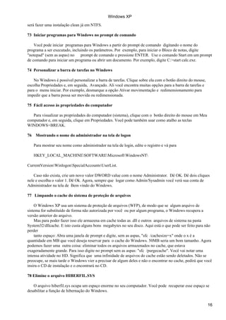 Windows XP

será fazer uma instalação clean já em NTFS.

73 Iniciar programas para Windows no prompt de comando

    Você pode iniciar programas para Windows a partir do prompt de comando digitando o nome do
programa a ser executado, incluindo os parâmetros. Por exemplo, para iniciar o Bloco de notas, digite
"notepad" (sem as aspas) no    prompt de comando e pressione ENTER. Use o comando Start em um prompt
de comando para iniciar um programa ou abrir um documento. Por exemplo, digite C:>start calc.exe.

74 Personalizar a barra de tarefas no Windows

    No Windows é possível personalizar a barra de tarefas. Clique sobre ela com o botão direito do mouse,
escolha Propriedades e, em seguida, Avançado. Ali você encontra muitas opções para a barra de tarefas e
para o menu iniciar. Por exemplo, desmarque a opção Ativar movimentação e redimensionamento para
impedir que a barra possa ser movida ou redimensionada.

75 Fácil acesso às propriedades do computador

   Para visualizar as propriedades do computador (sistema), clique com o botão direito do mouse em Meu
computador e, em seguida, clique em Propriedades. Você pode também usar como atalho as teclas
WINDOWS+BREAK.

76    Mostrando o nome do administrador na tela de logon

     Para mostrar seu nome como administrador na tela de login, edite o registro e vá para

     HKEY_LOCAL_MACHINESOFTWAREMicrosoftWindowsNT

CurrentVersionWinlogonSpecialAccountsUserList.

    Caso não exista, crie um novo valor DWORD value com o nome Administrator. Dê OK. Dê dois cliques
nele e escolha o valor 1. Dê Ok. Agora, sempre que logar como Admin/Sysadmin você verá sua conta de
Administrador na tela de Bem vindo do Windows.

77 Limpando o cache do sistema de proteção de arquivos

    O Windows XP usa um sistema de proteção de arquivos (WFP), de modo que se algum arquivo de
sistema for substituído de forma não autorizada por você ou por algum programa, o Windows recupera a
versão anterior do arquivo.
    Mas para poder fazer isso ele armazena em cache todas as .dll e outros arquivos de sistema na pasta
System32/dllcache. E isto custa alguns bons megabytes no seu disco. Aqui está o que pode ser feito para não
perder
    tanto espaço: Abra uma janela de prompt e digite, sem as aspas, "sfc /cachesize=x" onde o x é a
quantidade em MB que você deseja reservar para o cache do Windows. 50MB seria um bom tamanho. Agora
podemos fazer uma outra coisa: eliminar todos os arquivos armazenados no cache, que estava
exageradamente grande. Para isso digite no prompt sem as aspas: "sfc /purgecache". Você vai notar uma
intensa atividade no HD. Significa que uma infinidade de arquivos do cache estão sendo deletados. Não se
preocupe, se mais tarde o Windows vier a precisar de algum deles e não o encontrar no cache, pedirá que você
insira o CD de instalação e o encontrará no CD.

78 Elimine o arquivo HIBERFIL.SYS

   O arquivo hiberfil.sys ocupa um espaço enorme no seu computador. Você pode recuperar esse espaço se
desabilitar a função de hibernação do Windows.


                                                                                                            16
 