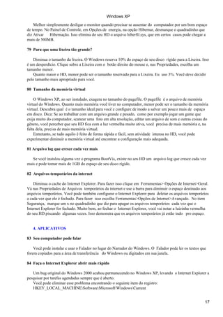 Windows XP
    Melhor simplesmente desligar o monitor quando precisar se ausentar do computador por um bom espaço
de tempo. No Painel de Controle, em Opções de energia, na opção Hibernar, desmarque o quadradinho que
diz Ativar   Hibernação. Isso elimina do seu HD o arquivo hiberfil.sys, que em certos casos pode chegar a
mais de 500MB.

79 Para que uma lixeira tão grande?

    Diminua o tamanho da lixeira. O Windows reserva 10% do espaço de seu disco rígido para a Lixeira. Isso
é um desperdício. Clique sobre a Lixeira com o botão direito do mouse e, nas Propriedades, escolha um
tamanho menor.
    Quanto maior o HD, menor pode ser o tamanho reservado para a Lixeira. Eu uso 3%. Você deve decidir
pelo tamanho mais apropriado para você.

80 Tamanho da memória virtual

    O Windows XP, ao ser instalado, exagera no tamanho do pagefile. O pagefile é o arquivo de memória
virtual do Windows. Quanto mais memória você tiver no computador, menor pode ser o tamanho da memória
virtual. Descubra qual é o tamanho ideal para você e configure de modo a salvar um pouco mais de espaço
em disco. Dica: Se ao trabalhar com um arquivo grande e pesado, como por exemplo jogar um game que
exija muito do computador, scanear uma foto em alta resolução, editar um arquivo de som e outras coisas do
gênero, você perceber que seu HD fica com a luz vermelha muito ativa, você precisa de mais memória e, na
falta dela, precisa de mais memória virtual.
    Entretanto, se tudo aquilo é feito de forma rápida e fácil, sem atividade intensa no HD, você pode
experimentar diminuir a memória virtual até encontrar a configuração mais adequada.

81 Arquivo log que cresce cada vez mais

   Se você instalou alguma vez o programa BootVis, existe no seu HD um arquivo log que cresce cada vez
mais e pode tomar mais de 1GB do espaço de seu disco rígido.

82 Arquivos temporários da internet

    Diminua o cache do Internet Explorer. Para fazer isso clique em Ferramentas> Opções de Internet>Geral.
Vá nas Propriedades de Arquivos temporários da internet e use a barra para diminuir o espaço destinado aos
arquivos temporários. Você pode também configurar o Internet Explorer para deletar os arquivos temporários
a cada vez que ele é fechado. Para fazer isso escolha Ferramentas>Opções de Internet>Avançado. No item
Segurança, marque um x no quadradinho que diz para apagar os arquivos temporários cada vez que o
Internet Explorer for fechado. Muito bem, ao fechar o Internet Explorer, você vai notar a luizinha vermelha
do seu HD piscando algumas vezes. Isso demonstra que os arquivos temporários já estão indo pro espaço.


   4. APLICATIVOS

83 Seu computador pode falar

    Você pode instalar e usar o Falador no lugar do Narrador do Windows. O Falador pode ler os textos que
forem copiados para a área de transferência do Windows ou digitados em sua janela.

84 Faça o Internet Explorer abrir mais rápido

   Um bug original do Windows 2000 acabou permanecendo no Windows XP, levando o Internet Explorer a
pesquisar por tarefas agendadas sempre que é aberto.
   Você pode eliminar esse problema encontrando o seguinte item do registro:
   HKEY_LOCAL_MACHINESoftwareMicrosoftWindowsCurrent


                                                                                                        17
 