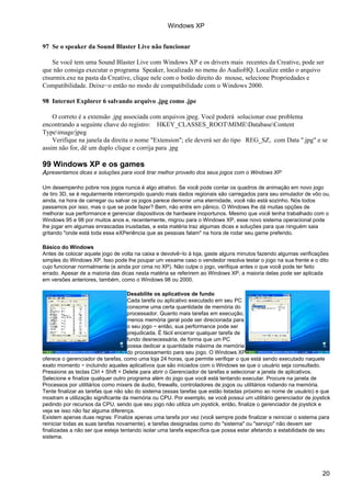 Windows XP


97 Se o speaker da Sound Blaster Live não funcionar

    Se você tem uma Sound Blaster Live com Windows XP e os drivers mais recentes da Creative, pode ser
que não consiga executar o programa Speaker, localizado no menu do AudioHQ. Localize então o arquivo
ctsurmix.exe na pasta da Creative, clique nele com o botão direito do mouse, selecione Propriedades e
Compatibilidade. Deixe−o então no modo de compatibilidade com o Windows 2000.

98 Internet Explorer 6 salvando arquivo .jpg como .jpe

    O correto é a extensão .jpg associada com arquivos jpeg. Você poderá solucionar esse problema
encontrando a seguinte chave do registro: HKEY_CLASSES_ROOTMIMEDatabaseContent
Typeimage/jpeg
    Verifique na janela da direita o nome "Extension"; ele deverá ser do tipo REG_SZ, com Data ".jpg" e se
assim não for, dê um duplo clique e corrija para .jpg

99 Windows XP e os games
Apresentamos dicas e soluções para você tirar melhor proveito dos seus jogos com o Windows XP

Um desempenho pobre nos jogos nunca é algo atrativo. Se você pode contar os quadros de animação em novo jogo
de tiro 3D, se é regularmente interrompido quando mais dados regionais são carregados para seu simulador de vôo ou,
ainda, na hora de carregar ou salvar os jogos parece demorar uma eternidade, você não está sozinho. Nós todos
passamos por isso, mas o que se pode fazer? Bem, não entre em pânico. O Windows lhe dá muitas opções de
melhorar sua performance e gerenciar dispositivos de hardware inoportunos. Mesmo que você tenha trabalhado com o
Windows 95 e 98 por muitos anos e, recentemente, migrou para o Windows XP, esse novo sistema operacional pode
lhe jogar em algumas enrascadas inusitadas, e esta matéria traz algumas dicas e soluções para que ninguém saia
gritando "onde está toda essa eXPeriência que as pessoas falam" na hora de rodar seu game preferido.

Básico do Windows
Antes de colocar aquele jogo de volta na caixa e devolvê−lo à loja, gaste alguns minutos fazendo algumas verificações
simples do Windows XP. Isso pode lhe poupar um vexame caso o vendedor resolva testar o jogo na sua frente e o dito
cujo funcionar normalmente (e ainda por cima no XP). Não culpe o jogo, verifique antes o que você pode ter feito
errado. Apesar de a maioria das dicas nesta matéria se referirem ao Windows XP, a maioria delas pode ser aplicada
em versões anteriores, também, como o Windows 98 ou 2000.

                                    Desabilite os aplicativos de fundo
                                    Cada tarefa ou aplicativo executado em seu PC
                                    consome uma certa quantidade de memória do
                                    processador. Quanto mais tarefas em execução,
                                    menos memória geral pode ser direcionada para
                                    o seu jogo − então, sua performance pode ser
                                    prejudicada. É fácil encerrar qualquer tarefa de
                                    fundo desnecessária, de forma que um PC
                                    possa dedicar a quantidade máxima de memória
                                    do processamento para seu jogo. O Windows XP
oferece o gerenciador de tarefas, como uma loja 24 horas, que permite verifiqar o que está sendo executado naquele
exato momento − incluindo aqueles aplicativos que são iniciados com o Windows se que o usuário seja consultado.
Pressione as teclas Ctrl + Shift + Delete para abrir o Gerenciador de tarefas e selecionar a janela de aplicativos.
Selecione e finalize qualquer outro programa além do jogo que você está tentando executar. Procure na janela de
Processos por utilitários como mixers de áudio, firewalls, controladores de jogos ou utilitários rodando na memória.
Tente finalizar as tarefas que não são do sistema (essas tarefas que estão listadas próximo ao nome de usuário) e que
mostram a utilização significante da memória ou CPU. Por exemplo, se você possui um utilitário gerenciador de joystick
pedindo por recursos da CPU, sendo que seu jogo não utiliza um joystick, então, finalize o gerenciador de joystick e
veja se isso não faz alguma diferença.
Existem apenas duas regras: Finalize apenas uma tarefa por vez (você sempre pode finalizar e reiniciar o sistema para
reiniciar todas as suas tarefas novamente), e tarefas designadas como do "sistema" ou "serviço" não devem ser
finalizadas a não ser que esteja tentando isolar uma tarefa específica que possa estar afetando a estabilidade de seu
sistema.




                                                                                                                  20
 