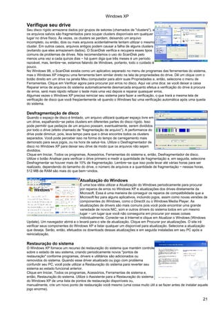 Windows XP

Verifique seu drive
Seu disco rígido armazena dados por grupos de setores (chamados de "clusters"), e
os arquivos salvos são fragmentados para ocupar clusters disponíveis em qualquer
lugar no drive físico. Às vezes, os clusters se perdem, deixando um arquivo
incompleto, ou então, dois ou mais arquivos acidentalmente tentam utilizar o mesmo
cluster. Em outros casos, arquivos antigos podem causar a falha de alguns clusters
(evitando que eles armazenem dados). O ScanDisk verifica e recupera esses tipos
comuns de problemas de drives. Nós recomendamos o uso do ScanDisk pelo
menos uma vez a cada quinze dias − há quem diga que três meses é um período
razoável, mas, lembre−se, estamos falando de Windows, portanto, todo o cuidado é
pouco.
No Windows 98, o ScanDisk existia como um aplicativo separado no menu de programas das ferramentas do sistema,
mas o Windows XP integrou uma ferramenta bem similar direto na tela de propriedades do drive. Dê um clique com o
botão direito em um drive na janela Meu computador para abrir suas Propriedades e, então, selecione o menu de
Ferramentas. Clique em Verificar agora para procurar por erros no disco. Aqui vai uma dica: se você deixar a caixa
Reparar erros de arquivos do sistema automaticamente desmarcada enquanto efetua a verificação do drive à procura
de erros, será mais rápido refazer o teste mais uma vez depois e reparar quaisquer erros.
Algumas vezes o Windows XP precisa reiniciar seu sistema para fazer a verificação, o que trará a mesma tela de
verificação de disco que você freqüentemente vê quando o Windows faz uma verificação automática após uma queda
do sistema.

Desfragmentação de disco
Quando o espaço de disco é limitado, um arquivo utilizará qualquer espaço livre em
um drive, espalhando−se pelos clusters em diferentes partes do disco rígido. Isso
pode permitir que pedaços de um arquivo possam, eventualmente, serem divididos
por todo o drive (efeito chamado de "fragmentação de arquivo"). A performance do
drive pode diminuir, pois, leva tempo para que o drive encontre todos os clusters
separados. Você pode perceber isso na forma do tempo de carregamento mais
demorado para seus jogos, ou na hora de salvá−los. Utilize o Desfragmentador de
disco no Windows XP para deixar seu drive de modo que os arquivos não sejam
divididos.
Clique em Iniciar, Todos os programas, Acessórios, Ferramentas do sistema e, então, Desfragmentador de disco.
Utilize o botão Analisar para verificar o drive primeiro e medir a quantidade de fragmentação e, em seguida, selecione
Desfragmentar se houver mais de 10% de fragmentação. Lembre−se que isso pode levar até várias horas para ser
realizado, dependendo do tamanho do drive, o número de arquivos e a quantidade de fragmentação − nessas horas,
512 MB de RAM são mais do que bem−vindos.

                                   Atualização do Windows
                                  É uma boa idéia utilizar a Atualização do Windows periodicamente para procurar
                                  por reparos de erros no Windows XP e atualizações dos drives diretamente da
                                  Microsoft. Essa é uma maneira de conseguir os reparos de compatibilidade que a
                                  Microsoft fez para alguns aplicativos, incluindo jogos, assim como novas versões de
                                  componentes do Windows, como o DirectX ou o Windows Media Player. As
                                  atualizações de drivers são mais comuns pois você pode encontrar uma grande
                                  variedade de novos NIC, som e outros drivers do sistema todos em um mesmo
                                  lugar − um lugar que você não conseguiria em procurar por essas coisas
                                  individualmente. Conecte−se à Internet e clique em Atualizar o Windows (Windows
Update). Um navegador abrirá e o levará para o site de atualização. Clique em Procurar por atualizações. O site irá
verificar seus componentes do Windows XP e listar qualquer um disponível para atualização. Selecione a atualização
que deseja. Serão, então, efetuados os downloads dessas atualizações e em seguida instaladas em seu PC após a
reinicialização.

Restauração do sistema
O Windows XP fornece um recurso de restauração do sistema que mantém controle
sobre o estado de seu sistema, criando periodicamente novos "pontos de
restauração" conforme programas, drivers e utilitários são adicionados ou
removidos do sistema. Quando esse driver atualizado ou jogo com problema
confundir seu PC, você pode utilizar a Restauração do sistema para reverter seu
sistema ao estado funcional anterior.
Clique em Iniciar, Todos os programas, Acessórios, Ferramentas de sistema e,
então, Restauração do sistema. Utilize o Assistente para a Restauração do sistema
do Windows XP de uma lista de pontos de restauração disponíveis ou,
manualmente, crie um novo ponto de restauração você mesmo (uma coisa muito útil a se fazer antes de instalar aquele
jogo enorme).


                                                                                                                    21
 