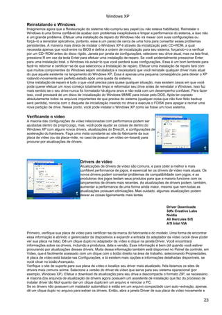 Windows XP
Reinstalando o Windows
Imaginemos agora que a Restauração do sistema não cumpriu seu papel (ou não estava habilitada). Reinstalar o
Windows é uma forma confiável de acabar com problemas inexplicáveis e limpar a performance do sistema, e isso não
é um grande problema. Efetuar uma instalação de reparo do Windows não irá mexer com suas configurações ou
forçá−lo a reinstalar aplicativos, portanto, esse é um passo de cerca de uma hora para consertar esses problemas
persistentes. A maneira mais direta de instalar o Windows XP é através da inicialização pelo CD−ROM, a qual
necessita apenas que você entre no BIOS e defina a ordem de inicialização para seu sistema, forçando−o a verificar
por um CD−ROM antes do disco rígido. Janela por janela de configurações, selecione seu drive atual, mas na tela final,
pressione R em vez da tecla Enter para efetuar uma instalação de reparo. Se você acidentalmente pressionar Enter
para uma instalação total, o Windows irá avisá−lo que você perderá suas configurações. Esse é um bom lembrete para
fazê−lo retornar e certificar−se de que selecionou a Instalação de reparo. Efetuar uma instalação de reparo fará com
que muitos componentes do Windows sejam reinstalados e necessitará que você reinstale qualquer driver mais atual
do que aquele existente no lançamento do Windows XP. Essa é apenas uma pequena conseqüência para deixar o XP
rodando novamente em perfeito estado após uma queda do sistema.
Uma instalação de reparo é tudo o que você precisa para quase qualquer situação, mas existem casos em que você
pode querer efetuar um novo começo totalmente limpo e reformatar seu drive antes de reinstalar o Windows. Isso faz
mais sentido se o seu drive nunca foi formatado há alguns anos e não está com um desempenho confiável. Para fazer
isso, você precisará de um disco de inicialização do Windows 98/ME para iniciar pelo DOS. Após ter copiado
absolutamente todos os arquivos importantes de que precisa do sistema (qualquer coisa que não tiver feito backup
será perdida), reinicie com o disquete de inicialização inserido no drive e execute o FDISK para apagar e recriar uma
nova partição de drive. Nesse ponto, você pode instalar o Windows XP como se fosse um novo sistema.

Verificando o vídeo
A maioria das configurações de vídeo relacionadas com performance podem ser
ajustadas dentro do próprio jogo, mas, você pode ajudar as coisas de dentro do
Windows XP com alguns novos drivers, atualizações do DirectX, e configurações de
aceleração do hardware. Faça uma visita constante ao site do fabricante da sua
placa de vídeo (ou da placa−mãe, no caso de possuir um vídeo on−board) para
procurar por atualizações de drivers.




                                  Drivers de vídeo
                                  Atualizações de drivers de vídeo são comuns, e para obter a melhor e mais
                                  confiável performance de jogos, é essencial ter os drivers de vídeo mais atuais. Os
                                  novos drivers podem consertar problemas de compatibilidade com jogos, e as
                                  produtoras dos jogos testam seus produtos para que a maioria funcione com os
                                  lançamentos de drivers mais recentes. As atualizações de drivers podem, também,
                                  aumentar a performance de uma forma ainda maior, mesmo que nem todas as
                                  atualizações possuam otimizações. Mas cuidado, algumas atualizações podem
                                  deixar as coisas ligeiramente mais lentas


                                                                                          Driver Downloads
                                                                                          3dfx Creative Labs
                                                                                          Nvidia
                                                                                          Ali Hercules SiS
                                                                                          ATI Intel VIA

Primeiro, verifique sua placa de vídeo para certificar−se da marca do fabricante e do modelo. Uma forma de encontrar
essa informação é abrindo o gerenciador de dispositivos e expandir a entrada do adaptador de vídeo (você deve poder
ver sua placa na lista). Dê um clique duplo no adaptador de vídeo e clique na janela Driver. Você encontrará
informações sobre os drivers, incluindo a produtora, data e versão. Essa informação é bem útil quando você estiver
procurando por atualizações desses drivers. Muita dessa informação também está disponível no Painel de controle, em
Vídeo, que é facilmente acessado com um clique com o botão direito na área de trabalho, selecionando Propriedades.
A placa de vídeo está listada nas Configurações, e lá existem mais opções e informações detalhadas disponíveis, se
você clicar no botão Avançado.
Verifique o site de suporte para sua placa de vídeo e localize seu driver mais atualizado. Nós listamos os sites de
drivers mais comuns acima. Selecione a versão do driver de vídeo que serve para seu sistema operacional (por
exemplo, Windows XP). Efetue o download da atualização para seu drive e descompacte o formato ZIP, se necessário.
A maioria dos arquivos de atualização de drivers agora possuem um assistente de instalação que faz do processo de
instalar driver tão fácil quanto dar um clique duplo em um arquivo e reiniciar o PC.
Se os drivers não possuem um instalador automático e estão em um arquivo compactado com auto−extração, apenas
dê um clique duplo no arquivo para extrair os drivers. Então, abra a janela Driver de sua placa de vídeo novamente e

                                                                                                                   23
 