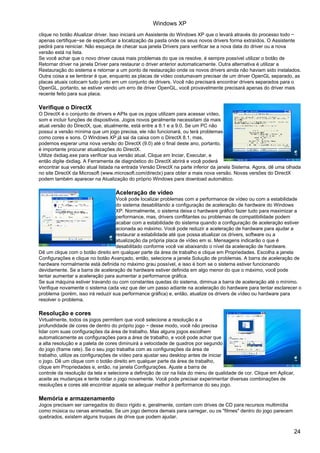 Windows XP
clique no botão Atualizar driver. Isso iniciará um Assistente do Windows XP que o levará através do processo todo −
apenas certifique−se de especificar a localização da pasta onde os seus novos drivers forma extraídos. O Assistente
pedirá para reiniciar. Não esqueça de checar sua janela Drivers para verificar se a nova data do driver ou a nova
versão está na lista.
Se você achar que o novo driver causa mais problemas do que os resolve, é sempre possível utilizar o botão de
Retornar driver na janela Driver para restaurar o driver anterior automaticamente. Outra alternativa é utilizar a
Restauração do sistema e retornar a um ponto de restauração onde os novos drivers ainda não haviam sido instalados.
Outra coisa a se lembrar é que, enquanto as placas de vídeo costumavam precisar de um driver OpenGL separado, as
placas atuais colocam tudo junto em um conjunto de drivers. Você não precisará encontrar drivers separados para o
OpenGL, portanto, se estiver vendo um erro de driver OpenGL, você provavelmente precisará apenas do driver mais
recente feito para sua placa.

Verifique o DirectX
O DirectX é o conjunto de drivers e APIs que os jogos utilizam para acessar vídeo,
som e incluir funções de dispositivos. Jogos novos geralmente necessitam da mais
atual versão do DirectX, que, atualmente, está entre a 8.1 e a 9.0. Se um PC não
possui a versão mínima que um jogo precisa, ele não funcionará, ou terá problemas
como cores e sons. O Windows XP já sai da caixa com o DirectX 8.1, mas,
podemos esperar uma nova versão do DirectX (9.0) até o final deste ano, portanto,
é importante procurar atualizações do DirectX.
Utilize dxdiag.exe para verificar sua versão atual. Clique em Inciar, Executar, e
então digite dxdiag. A Ferramenta de diagnóstico do DirectX abrirá e você poderá
encontrar sua versão atual listada na entrada Versão DirectX na parte inferior da janela Sistema. Agora, dê uma olhada
no site DirectX da Microsoft (www.microsoft.com/directx) para obter a mais nova versão. Novas versões do DirectX
podem também aparecer na Atualização do próprio Windows para download automático.

                                   Aceleração de vídeo
                                   Você pode localizar problemas com a performance de vídeo ou com a estabilidade
                                   do sistema desabilitando a configuração de aceleração de hardware do Windows
                                   XP. Normalmente, o sistema deixa o hardware gráfico fazer tudo para maximizar a
                                   performance, mas, drivers conflitantes ou problemas de compatibilidade podem
                                   acabar com a estabilidade do sistema quando a configuração de aceleração estiver
                                   acionada ao máximo. Você pode reduzir a aceleração de hardware para ajudar a
                                   restaurar a estabilidade até que possa atualizar os drivers, software ou a
                                   atualização da própria placa de vídeo em si. Mensagens indicarão o que é
                                   desabilitado conforme você vai abaixando o nível da aceleração de hardware.
Dê um clique com o botão direito em qualquer parte da área de trabalho e clique em Propriedades. Escolha a janela
Configurações e clique no botão Avançado, então, selecione a janela Solução de problemas. A barra de aceleração de
hardware normalmente está definida no máximo grau possível, e isso é bom se o sistema estiver funcionando
devidamente. Se a barra de aceleração de hardware estiver definida em algo menor do que o máximo, você pode
tentar aumentar a aceleração para aumentar a performance gráfica.
Se sua máquina estiver travando ou com constantes quedas do sistema, diminua a barra de aceleração até o mínimo.
Verifique novamente o sistema cada vez que der um passo adiante na aceleração do hardware para tentar esclarecer o
problema (porém, isso irá reduzir sua performance gráfica) e, então, atualize os drivers de vídeo ou hardware para
resolver o problema.

Resolução e cores
Virtualmente, todos os jogos permitem que você selecione a resolução e a
profundidade de cores de dentro do próprio jogo − desse modo, você não precisa
lidar com suas configurações da área de trabalho. Mas alguns jogos escolhem
automaticamente as configurações para a área de trabalho, e você pode achar que
a alta resolução e a paleta de cores diminuirá a velocidade de quadros por segundo
do jogo (frame rate). Se o seu jogo trabalha com as configurações da área de
trabalho, utilize as configurações de vídeo para ajustar seu desktop antes de iniciar
o jogo. Dê um clique com o botão direito em qualquer parte da área de trabalho,
clique em Propriedades e, então, na janela Configurações. Ajuste a barra de
controle da resolução da tela e selecione a definição de cor na lista do menu de qualidade de cor. Clique em Aplicar,
aceite as mudanças e tente rodar o jogo novamente. Você pode precisar experimentar diversas combinações de
resoluções e cores até encontrar aquela se adequar melhor à performance do seu jogo.

Memória e armazenamento
Jogos precisam ser carregados do disco rígido e, geralmente, contam com drives de CD para recursos multimídia
como música ou cenas animadas. Se um jogo demora demais para carregar, ou os "filmes" dentro do jogo parecem
quebrados, existem alguns truques de drive que podem ajudar.


                                                                                                                    24
 