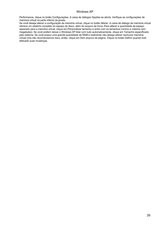Windows XP
Performance, clique no botão Configurações. A caixa de diálogos Opções se abrirá. Verifique as configurações de
memória virtual na parte inferior da janela.
Se você deseja alterar a configuração de memória virtual, clique no botão Alterar. A caixa de diálogo de memória virtual
oferece um relatório completo do espaço de disco, além do arquivo de troca. Para alterar a quantidade de espaço
separado para a memória virtual, clique em Personalizar tamanho e entre com os tamanhos mínimo e máximo (em
megabytes). Se você preferir deixar o Windows XP lidar com tudo automaticamente, clique em Tamanho especificado
pelo sistema. Se você possui uma grande quantidade de RAM e realmente não deseja utilizar nenhuma memória
virtual (nós não recomendamos isso), então, clique em Sem arquivo de página. Clique no botão Definir quando tiver
efetuado suas mudanças.




                                                                                                                    26
 