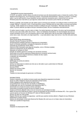 Windows XP
manualmente.


:. Desabilitando serviços desnecessários
O WinXP, por padrão, mantém ativos uma série de serviços que são desnecessários para a maioria dos usuários. Para
desativá−los/configurá−los, vá em Painel de Controle > Ferramentas Administrativas > Serviços. É preciso, no entanto,
saber o que se está fazendo, já que desabilitar serviços realmente necessários para o sistema fará com que seu
Windows possa ficar mais lento ou que algumas coisas deixem de funcionar (como Internet, por exemplo).

Recebi a sugestão, para aqueles que não sabem quais os serviços que precisam, de configurar todos os serviços para
a opção “Manual”, e reiniciar o micro. O boot será lento, já que o Windows terá de iniciar todos os serviços que precisa
“na força”. Então, bastaria ver os serviços iniciados e configurá−los para “Automático”. Não testei esta dica, mas é
válida. É preciso salientar que alguns serviços necessários podem não ser inicializados automaticamente.

O melhor mesmo é saber o que faz cada um deles. Vou tentar descrever aqui alguns, há outros cuja funcionalidade
não fica muito clara então prefiro não arriscar – deixo−os habilitados (Automático). As recomendações são para um
usuário doméstico comum, com uma pequena rede em casa. Atente para o fato de que estas configurações podem
variar caso a caso, não existe uma regra específica – o que está abaixo é algo mais comum, mas não certo para todos:

AUTOMÁTICO
Alerta (emite alertas administrativos)
Alocador Remote Procedure Call (RPC)
Armazenamento protegido (favorece a segurança do computador)
Áudio do Windows (possibilita a ativação de dispositivos de áudio.)
Chamada de procedimento remoto (RPC)
Cliente da Web (necessário para algumas situações, como o Windows Update)
Cliente de rastreamento de link distribuído
Detecção do hardware do Shell
Estação de trabalho (gerencia conexões com servidores remotos)
Gerenciador de contas de segurança (Responsável por armazenar senhas locais)
Gerenciador de discos lógicos (Gerencia unidades de disco rígido)
Localizador de computadores
Log de eventos
Logon secundário
Notificação de eventos de sistema
Plug and Play
Serviço de restauração do sistema (se não usa ou não sabe o que é, pode deixar em Manual)
Serviços de criptografia
Serviços IPSEC
Sistema de eventos COM+
Spooler de impressão
Temas
Testador de instrumentação de gerenciam. do Windows


DESABILITADOS
Acesso a dispositivo de interface humana (usado para dispositivos especiais de entrada)
Ajuda do cartão inteligente (Ajuda para dispositivos Smart Cards)
Cartão inteligente (ativa dispositivos de Smart Card)
Compartilhamento remoto da área de trabalho do NetMeeting
Configuração zero sem fio (necessário para dispositivos 802.11)
Gerenciador de conexão de acesso remoto automático
Gerenciador de sessão de ajuda de área de trabalho remota
Horário do Windows (Mantém data e hora em sincronia com servidores de rede)
IMAPI CD−Burning COM Service (Ativa o recurso de gravação de CDs embutido do Windows XP) – Se vc grava CDs
usando apenas os recursos do Windows XP, deixe em Manual (padrão)
Número de série de mídia portátil
Registro Remoto (por questão de segurança – permite que usuários remotos alterem o Registro do seu Windows)
Roteamento e acesso remoto
Sistema de alimentação ininterrupta (Gerencia No−Breaks) (Se você usa um no−break, deixe em Automático)
Telnet (por questão de segurança)


MANUAL
Adaptador de desempenho WMI


                                                                                                                       3
 