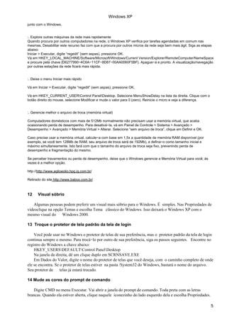 Windows XP
junto com o Windows.


:. Explore outras máquinas da rede mais rapidamente
Quando procura por outros computadores na rede, o Windows XP verifica por tarefas agendadas em comum nas
mesmas. Desabilitar este recurso faz com que a procura por outros micros da rede seja bem mais ágil. Siga as etapas
abaixo:
Iniciar > Executar, digite “regedit” (sem aspas), pressione OK.
Vá em HKEY_LOCAL_MACHINE/Software/Microsoft/Windows/Current Version/Explorer/RemoteComputer/NameSpace
e procure pela chave {D6277990−4C6A−11CF−8D87−00AA0060F5BF}. Apague−a e pronto. A visualização/navegação
por outras estações da rede ficará mais rápida.


:. Deixe o menu Iniciar mais rápido

Vá em Iniciar > Executar, digite “regedit” (sem aspas), pressione OK.

Vá em HKEY_CURRENT_USERControl PanelDesktop. Selecione MenuShowDelay na lista da direita. Clique com o
botão direito do mouse, selecione Modificar e mude o valor para 0 (zero). Reinicie o micro e veja a diferença.


:. Gerencie melhor o arquivo de troca (memória virtual)

Computadores domésticos com mais de 512Mb normalmente não precisam usar a memória virtual, que acaba
ocasionando perda de desempenho. Para desativá−la, vá em Painel de Controle > Sistema > Avançado >
Desempenho > Avançado > Memória Virtual > Alterar. Selecione “sem arquivo de troca”, clique em Definir e OK.

Caso precise usar a memória virtual, calcule−a com base em 1,5x a quantidade de memória RAM disponível (por
exemplo, se você tem 128Mb de RAM, seu arquivo de troca será de 192Mb), e defina−o como tamanho inicial e
máximo simultaneamente. Isto fará com que o tamanho do arquivo de troca seja fixo, prevenindo perda de
desempenho e fragmentação do mesmo.

Se perceber travamentos ou perda de desempenho, deixe que o Windows gerencie a Memória Virtual para você; às
vezes é a melhor opção.

http://http://www.aglioeolio.hpg.ig.com.br/

Retirado do site http://www.baboo.com.br/



12     Visual sóbrio

    Algumas pessoas podem preferir um visual mais sóbrio para o Windows. É simples. Nas Propriedades de
vídeoclique na opção Temas e escolha Tema clássico do Windows. Isso deixará o Windows XP com o
mesmo visual do     Windows 2000.

13 Troque o protetor de tela padrão da tela de login

    Você pode usar no Windows o protetor de telas de sua preferência, mas o protetor padrão da tela de login
continua sempre o mesmo. Para trocá−lo por outro de sua preferência, siga os passos seguintes. Encontre no
registro do Windows a chave abaixo:
    HKEY_USERSDEFAULTControl PanelDesktop
    Na janela da direita, dê um clique duplo em SCRNSAVE.EXE
    Em Dados do Valor, digite o nome do protetor de telas que você deseja, com o caminho completo de onde
ele se encontra. Se o protetor de telas estiver na pasta /System32 do Windows, bastará o nome do arquivo.
Seu protetor de     telas já estará trocado.

14 Mude as cores do prompt de comando

   Digite CMD no menu Executar. Vai abrir a janela do prompt de comando. Toda preta com as letras
brancas. Quando ela estiver aberta, clique naquele iconezinho do lado esquerdo dela e escolha Propriedades.

                                                                                                                 5
 