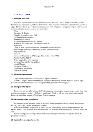 Windows XP



   2. PRODUTIVIDADE

21 Windows mais leve

    Você pode desabilitar muitas coisas desnecessárias no Windows a fim de deixá−lo mais leve, usando
Ferramentas Administrativas, no Painel de Controle. Após clicar em Ferramentas Administrativas, escolha a
opção Serviços. Desde que você seja um único usuário e não esteja com o computador ligado em rede, todos
os serviços listados abaixos poderão ser desativados:
    Alerta
    Agendador de Tarefas
    Alocador Remote Procedure Call
    Localizador de computadores
    Troca rápida de usuário
    Acesso a dispositivo de interface humana
    Serviço de Indexação (baixa a performance do HD)
    Mensageiro
    Logon de Rede (desnecessário se seu computador não está em rede)
    Netmeeting Remote Desktop Sharing (disabled for extra security)
    Registro Remoto
    Servidor
    Serviço de Descoberta SSDP (bug que deixa aberta a porta 5000)
    Auxiliar NetBios TCP/IP
    Telnet (disabled for extra security)
    Universal Plug and Play Device Host
    Upload Manager
    Horário do Windows
    Configuração zero sem fio
    Estação de trabalho

22 Remover o Messenger

   Clique em Iniciar (Start) − Executar (Run) e digitar o comando:
   "RunDll32 advpack.dll,LaunchINFSection %windir%INFmsmsgs.inf,BLC.Remove" (sem as aspas)
Não remova o Messenger se você usa o navegador MSN, pois ambos são integrados.

23 Desligamento rápido

    Talvez você seja um velho veterano do Windows e esteja acostumado a cumprir sempre aquele ritual para
desligar o computador: Iniciar > Desligar... Mas desde o Windows ME que basta dar um toque na tecla
Power de seu teclado para que o Windows te deixe ir pra cama.

24 Mais rapidez para o menu Iniciar

   Seu menu Iniciar vai ficar mais rápido se você fizer uma pequena alteração no registro. Navegue para
HKEY_CURRENT_USERControl PanelDesktop.
   Selecione MenuShowDelay na lista da direita. Dê dois cliques nele e escolha um valor entre 0 e 400.
Quanto menor o valor escolhido, mais rápido o menu fica. O padrão do Windows é 400. Sugestão: deixar em
100.
   Reinicie o computador. Você pode também fazer essa alteração sem mexer no registro, através do
programa TweadkUi.

25 Ocultando todas as janelas abertas


                                                                                                        7
 
