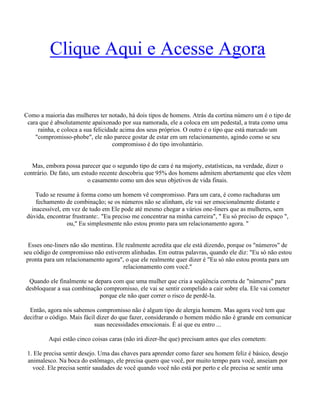 Clique Aqui e Acesse Agora
Como a maioria das mulheres ter notado, há dois tipos de homens. Atrás da cortina número um é o tipo de
cara que é absolutamente apaixonado por sua namorada, ele a coloca em um pedestal, a trata como uma
rainha, e coloca a sua felicidade acima dos seus próprios. O outro é o tipo que está marcado um
"compromisso-phobe", ele não parece gostar de estar em um relacionamento, agindo como se seu
compromisso é do tipo involuntário.
Mas, embora possa parecer que o segundo tipo de cara é na majorty, estatísticas, na verdade, dizer o
contrário. De fato, um estudo recente descobriu que 95% dos homens admitem abertamente que eles vêem
o casamento como um dos seus objetivos de vida finais.
Tudo se resume à forma como um homem vê compromisso. Para um cara, é como rachaduras um
fechamento de combinação; se os números não se alinham, ele vai ser emocionalmente distante e
inacessível, em vez de tudo em Ele pode até mesmo chegar a vários one-liners que as mulheres, sem
dúvida, encontrar frustrante:. "Eu preciso me concentrar na minha carreira", " Eu só preciso de espaço ",
ou," Eu simplesmente não estou pronto para um relacionamento agora. "
Esses one-liners não são mentiras. Ele realmente acredita que ele está dizendo, porque os "números" de
seu código de compromisso não estiverem alinhadas. Em outras palavras, quando ele diz: "Eu só não estou
pronta para um relacionamento agora", o que ele realmente quer dizer é "Eu só não estou pronta para um
relacionamento com você."
Quando ele finalmente se depara com que uma mulher que cria a seqüência correta de "números" para
desbloquear a sua combinação compromisso, ele vai se sentir compelido a cair sobre ela. Ele vai cometer
porque ele não quer correr o risco de perdê-la.
Então, agora nós sabemos compromisso não é algum tipo de alergia homem. Mas agora você tem que
decifrar o código. Mais fácil dizer do que fazer, considerando o homem médio não é grande em comunicar
suas necessidades emocionais. É aí que eu entro ...
Aqui estão cinco coisas caras (não irá dizer-lhe que) precisam antes que eles cometem:
1. Ele precisa sentir desejo. Uma das chaves para aprender como fazer seu homem feliz é básico, desejo
animalesco. Na boca do estômago, ele precisa quero que você, por muito tempo para você, anseiam por
você. Ele precisa sentir saudades de você quando você não está por perto e ele precisa se sentir uma
 