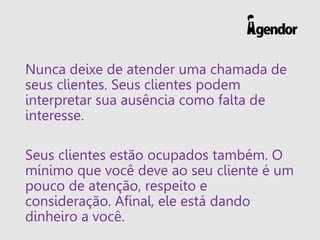 Nunca deixe de atender uma chamada de seus clientes. Seus clientes podem interpretar sua ausência como falta de interesse. 
Seus clientes estão ocupados também. O mínimo que você deve ao seu cliente é um pouco de atenção, respeito e consideração. Afinal, ele está dando dinheiro a você.  
