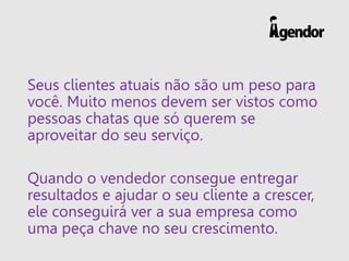 Seus clientes atuais não são um peso para você. Muito menos devem ser vistos como pessoas chatas que só querem se aproveitar do seu serviço. 
Quando o vendedor consegue entregar resultados e ajudar o seu cliente a crescer, ele conseguirá ver a sua empresa como uma peça chave no seu crescimento.  