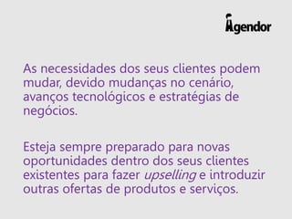 As necessidades dos seus clientes podem mudar, devido mudanças no cenário, avanços tecnológicos e estratégias de negócios. 
Esteja sempre preparado para novas oportunidades dentro dos seus clientes existentes para fazer upselling e introduzir outras ofertas de produtos e serviços.  