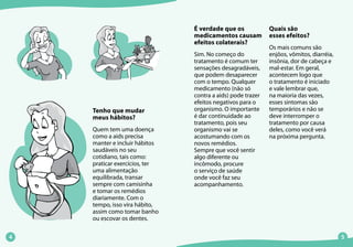 Tenho que mudar
meus hábitos?
Quem tem uma doença
como a aids precisa
manter e incluir hábitos
saudáveis no seu
cotidiano, tais como:
praticar exercícios, ter
uma alimentação
equilibrada, transar
sempre com camisinha
e tomar os remédios
diariamente. Com o
tempo, isso vira hábito,
assim como tomar banho
ou escovar os dentes.
É verdade que os
medicamentos causam
efeitos colaterais?
Sim. No começo do
tratamento é comum ter
sensações desagradáveis,
que podem desaparecer
com o tempo. Qualquer
medicamento (não só
contra a aids) pode trazer
efeitos negativos para o
organismo. O importante
é dar continuidade ao
tratamento, pois seu
organismo vai se
acostumando com os
novos remédios.
Sempre que você sentir
algo diferente ou
incômodo, procure
o serviço de saúde
onde você faz seu
acompanhamento.
Quais são
esses efeitos?
Os mais comuns são
enjôos, vômitos, diarréia,
insônia, dor de cabeça e
mal-estar. Em geral,
acontecem logo que
o tratamento é iniciado
e vale lembrar que,
na maioria das vezes,
esses sintomas são
temporários e não se
deve interromper o
tratamento por causa
deles, como você verá
na próxima pergunta.
 