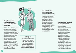 E se os sintomas
continuarem ou
forem muito fortes?
Procure o médico ou a
equipe de saúde que
acompanha você.
Não tenha vergonha
de perguntar e nem
de pedir ajuda aos
profissionais de saúde.
Eles sabem que os
remédios podem ter
esses efeitos e sabem
como tratá-los.
Eseeudesistirdetomar
osmedicamentos?
Interromper o
tratamento totalmente,
faz com que o HIV
fique mais forte em seu
organismo. Isso pode
enfraquecer mais
rapidamente suas
defesas e aumentar o
risco de ficar doente.
O melhor é procurar
o seu médico ou a
equipe de saúde que o
acompanha e conversar
sobre suas dificuldades
antes de decidir parar
com os medicamentos.
Devo interromper
o tratamento por
causa desses efeitos
colaterais?
Não se deve interromper
os medicamentos até
conversar com o médico,
com raras exceções (veja o
quadro ao lado). De modo
geral, o tratamento deve
seguir normalmente.
No momento em que
estiver recebendo sua
receita, procure sempre
saber do médico quais
efeitos o tratamento pode
causar em você, para não
ser pego de surpresa e
não saber como agir.
ATENÇÃO!
Ao iniciar o tratamento
com NEVIRAPINA ou
ABACAVIR, pergunte ao
seu médico quais os
efeitos colaterais que
devem fazê-lo parar de
tomar os medicamentos.
 