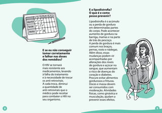 E a lipodistrofia?
O que é e como
posso prevenir?
Lipodistrofia é o acúmulo
ou a perda de gordura
em determinadas partes
do corpo. Pode acontecer
aumento de gordura na
barriga, mamas e na parte
de trás do pescoço.
A perda de gordura é mais
comum nos braços,
pernas, rosto e nádegas.
Além disso, essas
mudanças podem vir
acompanhadas por
alterações dos níveis
de gordura e açúcar no
sangue, que aumentam
o risco de doenças do
coração e diabetes.
Procure evitar alimentos
gordurosos e frituras.
Doces e massa devem
ser consumidos com
moderação. Atividades
físicas, como ginástica e
musculação, ajudam a
prevenir esses efeitos.
E se eu não conseguir
tomar corretamente
e falhar nas doses
dos remédios?
O HIV se tornará
mais resistente aos
medicamentos, levando
à falha do tratamento
e à necessidade de trocar
os anti-retrovirais.
A cada troca, diminui
a quantidade de
anti-retrovirais que o
médico pode receitar
para combater o HIV no
seu organismo.
 