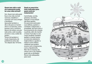 10 11
Quais os exercícios
mais indicados para
quem está em
tratamento?
Caminhada, corrida,
ginástica, bicicleta,
natação e musculação
são boas opções.
Os exercícios estimulam
suas defesas, ajudam a
combater a depressão, a
ansiedade, são bons para o
funcionamento do coração
e pulmão, além de manter
a massa muscular e o seu
corpo saudável. Também
ajudam a manter baixos
os níveis de colesterol e
triglicerídeos e ajudam a
reduzir outros efeitos
colaterais que podem
ocorrer com o tratamento,
como a lipodistrofia.
Mas não se esqueça de
checar com o seu médico
quais são as atividades
físicas mais adequadas
para você.
Quem tem aids e está
em tratamento pode
ter uma vida normal?
Sim. Quem tem aids pode
levar uma vida normal:
namorar, trabalhar e
conviver com seus amigos
e familiares.
Aproveite também o
dia-a-dia para se manter
ativo e se exercitar, como
passear com o cachorro,
descer do ônibus uma pa-
rada antes, subir escadas,
arrumar a casa, cuidar do
jardim...
Tomar sol também é
muito importante, de
preferência antes das
10 e depois das 16 horas.
 