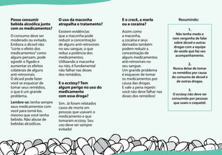 12 13
Posso consumir
bebida alcoólica junto
com os medicamentos?
O consumo deve ser
moderado ou evitado.
Embora o álcool não
“corte o efeito dos
medicamentos”como
alguns pensam, pode
agredir o fígado e
aumentar os efeitos
colaterais de alguns
anti-retrovirais.
O álcool pode fazer
você se esquecer de
tomar seus remédios,
o que é um grande
problema.
Lembre-se: tenha sempre
seus medicamentos com
você para tomá-los,
mesmo que você tenha
bebido. Não abuse de
bebidas alcoólicas.
O uso da maconha
atrapalha o tratamento?
Existem evidências
que a maconha pode
reduzir a concentração
de alguns anti-retrovirais
no seu sangue, o que
reduz a potência dos
medicamentos.
Utilizando a maconha
ou não, é fundamental
não falhar nas doses
dos remédios.
E o ecstasy? Tem
algum perigo no uso do
medicamento
com essa droga?
Sim. Já foram relatados
casos de morte em
pessoas que usavam o
medicamento e que
tomaram ecstasy. Seu
uso deve ser sempre
evitado!
E o crack, a merla
ou a cocaína?
Assim como
a maconha,
a cocaína e seus
derivados também
podem reduzir a
concentração de
alguns medicamentos
anti-retrovirais no
seu sangue.
Um grande problema
é esquecer de tomar
os medicamentos por
causa das drogas.
E vale a pena repetir:
você não deve falhar nas
doses dos remédios!
1.
Não tenha medo e
nem vergonha de falar
sobre álcool e outras
drogas com a equipe
de saúde que faz seu
acompanhamento.
2.
Nunca deixe de tomar
os remédios por causa
do consumo de álcool e
de outras drogas.
3.
O ecstasy não deve ser
consumido por pessoas
que usam o coquetel.
Resumindo:
 