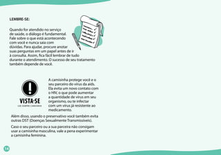 14
LEMBRE-SE:
Quando for atendido no serviço
de saúde, o diálogo é fundamental.
Fale sobre o que está acontecendo
com você e nunca saia com
dúvidas. Para ajudar, procure anotar
suas perguntas em um papel antes de ir
à consulta. Assim, fica fácil lembrar de tudo
durante o atendimento. O sucesso de seu tratamento
também depende de você.
A camisinha protege você e o
seu parceiro do vírus da aids.
Ela evita um novo contato com
o HIV, o que pode aumentar
a quantidade de vírus em seu
organismo, ou te infectar
com um vírus já resistente ao
medicamento.
Além disso, usando o preservativo você também evita
outras DST (Doenças Sexualmente Transmissíveis).
Caso o seu parceiro ou a sua parceira não consigam
usar a camisinha masculina, vale a pena experimentar
a camisinha feminina.
 