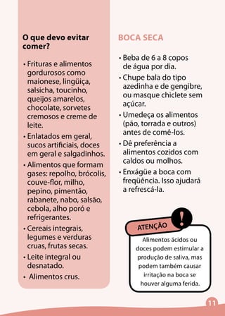 11
O que devo evitar
comer?
•	Frituras e alimentos
gordurosos como
maionese, lingüiça,
salsicha, toucinho,
queijos amarelos,
chocolate, sorvetes
cremosos e creme de
leite.
•	Enlatados em geral,
sucos artificiais, doces
em geral e salgadinhos.
•	Alimentos que formam
gases: repolho, brócolis,
couve-flor, milho,
pepino, pimentão,
rabanete, nabo, salsão,
cebola, alho poró e
refrigerantes.
•	Cereais integrais,
legumes e verduras
cruas, frutas secas.
•	Leite integral ou
desnatado.
•	 Alimentos crus.
BOCA SECA
•	Beba de 6 a 8 copos
de água por dia.
•	Chupe bala do tipo
azedinha e de gengibre,
ou masque chiclete sem
açúcar.
•	Umedeça os alimentos
(pão, torrada e outros)
antes de comê-los.
•	Dê preferência a
alimentos cozidos com
caldos ou molhos.
•	Enxágüe a boca com
freqüência. Isso ajudará
a refrescá-la.
Alimentos ácidos ou
doces podem estimular a
produção de saliva, mas
podem também causar
irritação na boca se
houver alguma ferida.
!ATENÇÃO
 