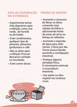13
AZIA OU QUEIMAÇÃO
NO ESTÔMAGO
•	 Experimente tomar
chás digestivos após
a refeição, como chá
verde, de hortelã
ou de boldo.
•	 Evite condimentos,
qualquer tipo de
pimenta, alimentos
gordurosos e café.
•	 Não se deite após
a refeição. Procure
descansar sentado
ou recostado.
•	 Evite comer doces.
PRISÃO DE VENTRE
•	 Aumente o consumo
de fibras na dieta,
comendo mais
saladas de folhas e
adicionando farelo
de aveia, de arroz ou
linhaça às refeições.
•	 Aumente a ingestão
de água para, pelo
menos, 3 litros por dia.
Tomar pouco líquido
aumenta a constipação
intestinal.
•	 Pratique alguma
atividade física.
O movimento estimula
a musculatura
intestinal.
•	 Use azeite ou óleo
vegetal nas verduras
cruas.
 
