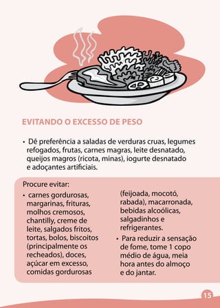 15
EVITANDO O EXCESSO DE PESO
•	 Dê preferência a saladas de verduras cruas, legumes
refogados, frutas, carnes magras, leite desnatado,
queijos magros (ricota, minas), iogurte desnatado
e adoçantes artificiais.
Procure evitar:
•	 carnes gordurosas,
margarinas, frituras,
molhos cremosos,
chantilly, creme de
leite, salgados fritos,
tortas, bolos, biscoitos
(principalmente os
recheados), doces,
açúcar em excesso,
comidas gordurosas
(feijoada, mocotó,
rabada), macarronada,
bebidas alcoólicas,
salgadinhos e
refrigerantes.
•	 Para reduzir a sensação
de fome, tome 1 copo
médio de água, meia
hora antes do almoço
e do jantar.
 
