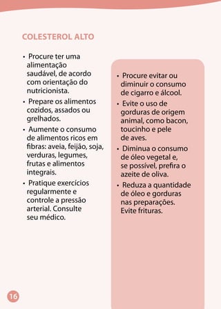 16
COLESTEROL ALTO
•	 Procure ter uma
alimentação
saudável, de acordo
com orientação do
nutricionista.
•	 Prepare os alimentos
cozidos, assados ou
grelhados.
•	 Aumente o consumo
de alimentos ricos em
fibras: aveia, feijão, soja,
verduras, legumes,
frutas e alimentos
integrais.
•	 Pratique exercícios
regularmente e
controle a pressão
arterial. Consulte
seu médico.
•	 Procure evitar ou
diminuir o consumo
de cigarro e álcool.
•	 Evite o uso de
gorduras de origem
animal, como bacon,
toucinho e pele
de aves.
•	 Diminua o consumo
de óleo vegetal e,
se possível, prefira o
azeite de oliva.
•	 Reduza a quantidade
de óleo e gorduras
nas preparações.
Evite frituras.
 