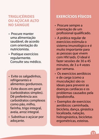 17
TRIGLICÉRIDES
OU AÇÚCAR ALTO
NO SANGUE
•	 Procure manter
uma alimentação
saudável, de acordo
com orientação do
nutricionista.
•	 Pratique exercícios
regularmente.
Consulte seu médico.
•	 Evite os salgadinhos,
refrigerantes e
alimentos gordurosos.
•	 Evite doces em geral
(carboidratos simples).
Dê preferência aos
carboidratos complexos
como pão, milho,
farinha, trigo integral,
aveia, arroz integral.
•	 Substitua o açúcar por
adoçante.
EXERCÍCIOS FÍSICOS
•	 Procure sempre a
orientação de um
profissional qualificado.
•	 A prática regular de
exercícios estimula o
sistema imunológico e é
muito importante para
as pessoas que vivem
com HIV/aids. O ideal é
fazer sessões de 30 a 45
minutos, de 3 a 4 vezes
por semana.
•	 Os exercícios aeróbicos
e de carga (como a
musculação) são os
ideais para prevenir as
doenças cardíacas e os
problemas causados pela
lipodistrofia.
•	 Exemplos de exercícios
aeróbicos: caminhada,
bicicleta, dança, ginástica
localizada, natação,
hidroginástica, bicicletas
ergométricas, esteiras.
 