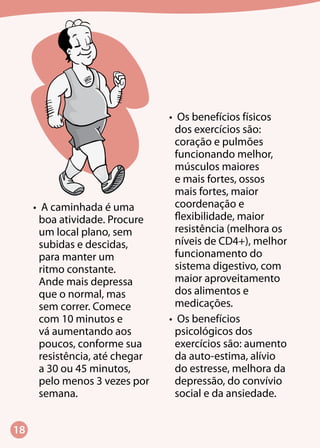 18
•	 A caminhada é uma
boa atividade. Procure
um local plano, sem
subidas e descidas,
para manter um
ritmo constante.
Ande mais depressa
que o normal, mas
sem correr. Comece
com 10 minutos e
vá aumentando aos
poucos, conforme sua
resistência, até chegar
a 30 ou 45 minutos,
pelo menos 3 vezes por
semana.
•	 Os benefícios físicos
dos exercícios são:
coração e pulmões
funcionando melhor,
músculos maiores
e mais fortes, ossos
mais fortes, maior
coordenação e
flexibilidade, maior
resistência (melhora os
níveis de CD4+), melhor
funcionamento do
sistema digestivo, com
maior aproveitamento
dos alimentos e
medicações.
•	 Os benefícios
psicológicos dos
exercícios são: aumento
da auto-estima, alívio
do estresse, melhora da
depressão, do convívio
social e da ansiedade.
 