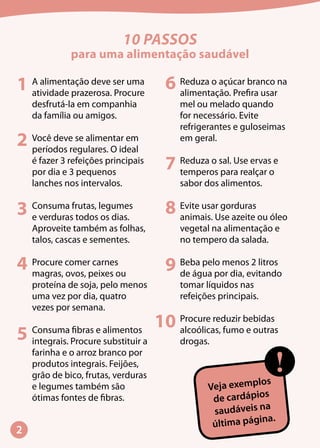 10 PASSOS
para uma alimentação saudável
A alimentação deve ser uma
atividade prazerosa. Procure
desfrutá-la em companhia
da família ou amigos.
Você deve se alimentar em
períodos regulares. O ideal
é fazer 3 refeições principais
por dia e 3 pequenos
lanches nos intervalos.
Consuma frutas, legumes
e verduras todos os dias.
Aproveite também as folhas,
talos, cascas e sementes.
Procure comer carnes
magras, ovos, peixes ou
proteína de soja, pelo menos
uma vez por dia, quatro
vezes por semana.
Consuma fibras e alimentos
integrais. Procure substituir a
farinha e o arroz branco por
produtos integrais. Feijões,
grão de bico, frutas, verduras
e legumes também são
ótimas fontes de fibras.
Reduza o açúcar branco na
alimentação. Prefira usar
mel ou melado quando
for necessário. Evite
refrigerantes e guloseimas
em geral.
Reduza o sal. Use ervas e
temperos para realçar o
sabor dos alimentos.
Evite usar gorduras
animais. Use azeite ou óleo
vegetal na alimentação e
no tempero da salada.
Beba pelo menos 2 litros
de água por dia, evitando
tomar líquidos nas
refeições principais.
Procure reduzir bebidas
alcoólicas, fumo e outras
drogas.
Veja exemplos
de cardápios
saudáveis na
última página.
!
1
2
3
4
5
6
7
8
9
10
 