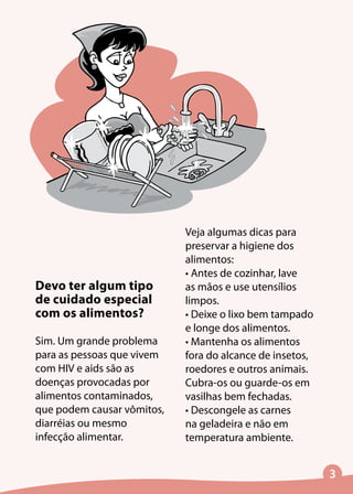 Devo ter algum tipo
de cuidado especial
com os alimentos?
Sim. Um grande problema
para as pessoas que vivem
com HIV e aids são as
doenças provocadas por
alimentos contaminados,
que podem causar vômitos,
diarréias ou mesmo
infecção alimentar.
Veja algumas dicas para
preservar a higiene dos
alimentos:
• Antes de cozinhar, lave
as mãos e use utensílios
limpos.
• Deixe o lixo bem tampado
e longe dos alimentos.
• Mantenha os alimentos
fora do alcance de insetos,
roedores e outros animais.
Cubra-os ou guarde-os em
vasilhas bem fechadas.
• Descongele as carnes
na geladeira e não em
temperatura ambiente.
 