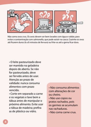 Não coma ovos crus. Os ovos devem ser bem lavados com água e sabão, para
evitar a contaminação com salmonella, que pode existir na casca. Cozinhe os ovos
até ficarem duros (6 a 8 minutos de fervura) ou frite-os até a gema ficar dura.
• Não consuma alimentos
com alterações de cor
ou cheiro.
• Não use copos ou
pratos rachados, pois
os germes se acumulam
nas rachaduras.
• Não coma carne crua.
• O leite pasteurizado deve
ser mantido na geladeira
depois de aberto. Se não
for pasteurizado, deve
ser fervido antes de usar.
Atenção ao prazo de
validade: nunca consuma
alimentos com prazo
vencido.
• Corte em separado a carne
e os vegetais e lave bem a
tábua antes de manipular o
próximo alimento. Evite usar
a tábua de madeira; prefira
as de plástico ou vidro.
 