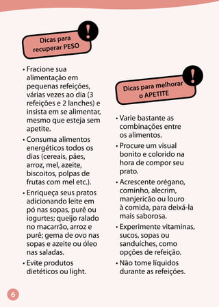 !Dicas para melhorar
o APETITE
•	Fracione sua
alimentação em
pequenas refeições,
várias vezes ao dia (3
refeições e 2 lanches) e
insista em se alimentar,
mesmo que esteja sem
apetite.
•	Consuma alimentos
energéticos todos os
dias (cereais, pães,
arroz, mel, azeite,
biscoitos, polpas de
frutas com mel etc.).
•	Enriqueça seus pratos
adicionando leite em
pó nas sopas, purê ou
iogurtes; queijo ralado
no macarrão, arroz e
purê; gema de ovo nas
sopas e azeite ou óleo
nas saladas.
•	Evite produtos
dietéticos ou light.
•	Varie bastante as
combinações entre
os alimentos.
•	Procure um visual
bonito e colorido na
hora de compor seu
prato.
•	Acrescente orégano,
cominho, alecrim,
manjericão ou louro
à comida, para deixá-la
mais saborosa.
•	Experimente vitaminas,
sucos, sopas ou
sanduíches, como
opções de refeição.
•	Não tome líquidos
durante as refeições.
!Dicas para
recuperar PESO
 