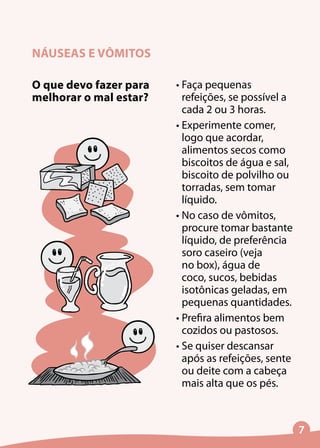 NÁUSEAS E VÔMITOS
•	Faça pequenas
refeições, se possível a
cada 2 ou 3 horas.
•	Experimente comer,
logo que acordar,
alimentos secos como
biscoitos de água e sal,
biscoito de polvilho ou
torradas, sem tomar
líquido.
•	No caso de vômitos,
procure tomar bastante
líquido, de preferência
soro caseiro (veja
no box), água de
coco, sucos, bebidas
isotônicas geladas, em
pequenas quantidades.
•	Prefira alimentos bem
cozidos ou pastosos.
•	Se quiser descansar
após as refeições, sente
ou deite com a cabeça
mais alta que os pés.
O que devo fazer para
melhorar o mal estar?
 