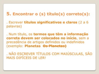 5. Encontrar o (s) título(s) correto(s):
. Escrever títulos significativos e claros (2 a 6
palavras)

. Num título, os termos que têm a informação
correta devem ser colocados no início, sem a
precedência de artigos definidos ou indefinidos
(exemplo: Planetas Os Planetas)

. NÃO ESCREVER TÍTULOS COM MAIÚSCULAS, SÃO
MAIS DIFÍCEIS DE LER!
 
