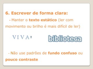6. Escrever de forma clara:
  -   Manter o texto estático (ler com
movimento ou brilho é mais difícil de ler)

               !




 -    Não use padrões de fundo confuso ou
pouco contraste
 